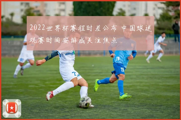 2022世界杯赛程时差公布 中国球迷观赛时间安排成关注焦点