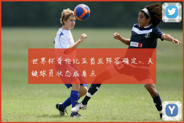 世界杯哥伦比亚首发阵容确定，关键球员状态成看点