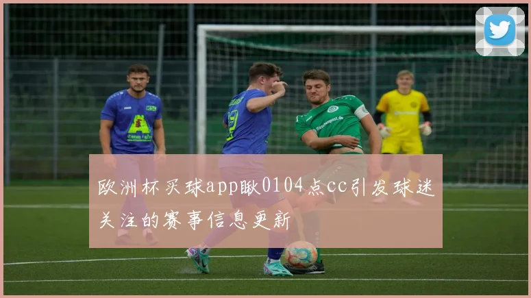欧洲杯买球app瞅0104点cc引发球迷关注的赛事信息更新