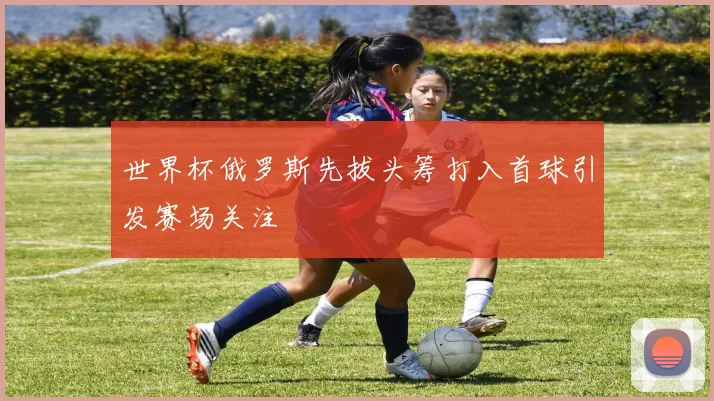 世界杯俄罗斯先拔头筹打入首球引发赛场关注
